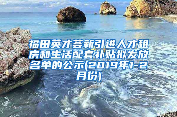 福田英才荟新引进人才租房和生活配套补贴拟发放名单的公示(2019年1-2月份)