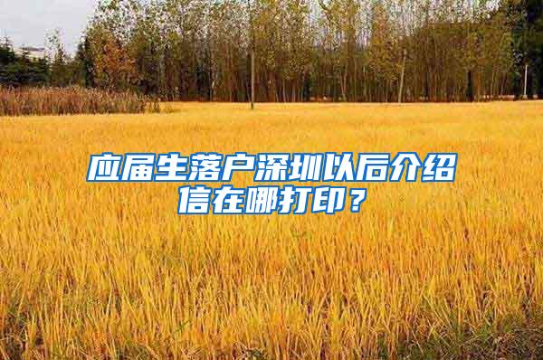 应届生落户深圳以后介绍信在哪打印？