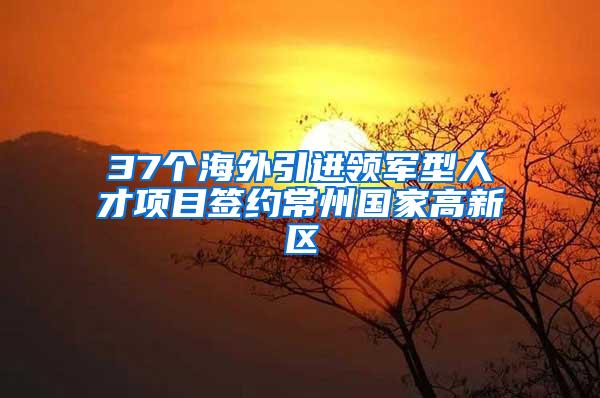 37个海外引进领军型人才项目签约常州国家高新区