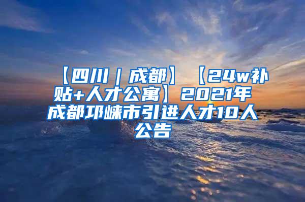 【四川｜成都】【24w补贴+人才公寓】2021年成都邛崃市引进人才10人公告