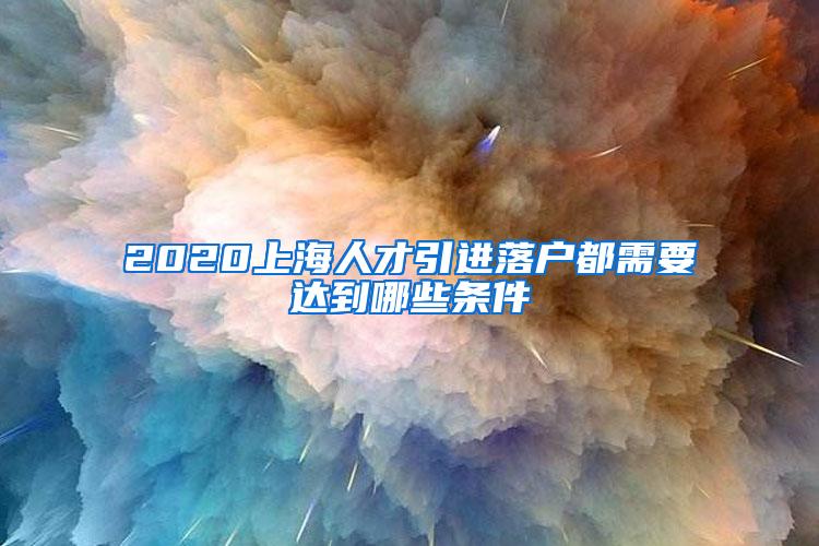 2020上海人才引进落户都需要达到哪些条件