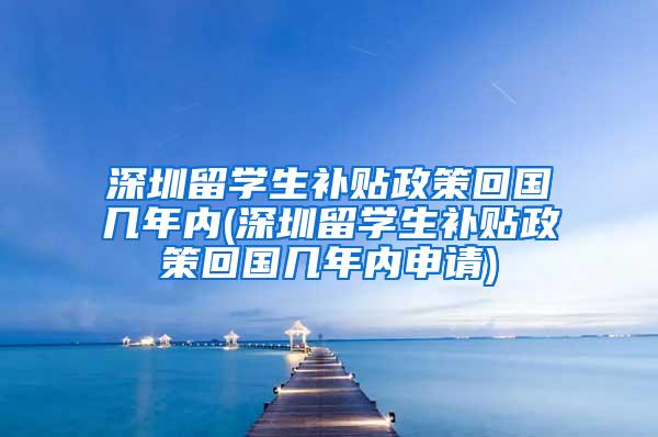 深圳留学生补贴政策回国几年内(深圳留学生补贴政策回国几年内申请)