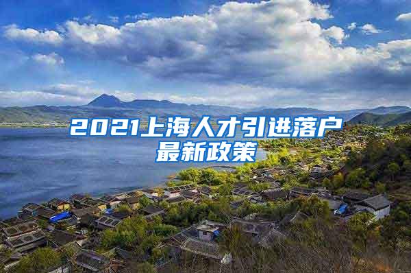 2021上海人才引进落户最新政策