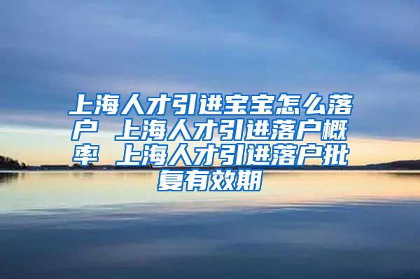 上海人才引进宝宝怎么落户 上海人才引进落户概率 上海人才引进落户批复有效期