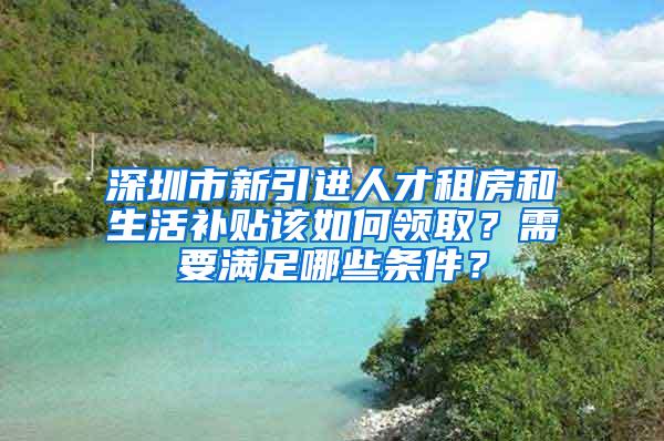 深圳市新引进人才租房和生活补贴该如何领取？需要满足哪些条件？