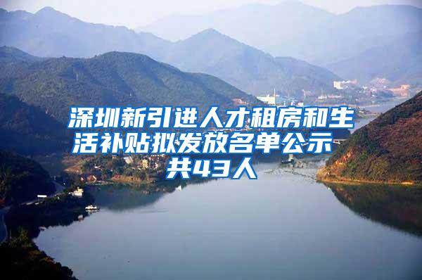 深圳新引进人才租房和生活补贴拟发放名单公示 共43人