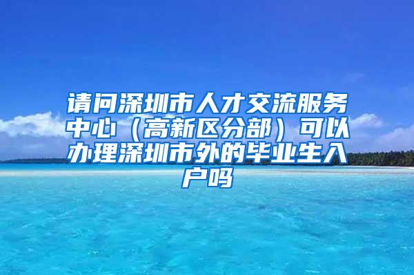 请问深圳市人才交流服务中心（高新区分部）可以办理深圳市外的毕业生入户吗