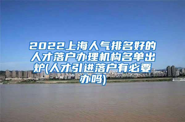 2022上海人气排名好的人才落户办理机构名单出炉(人才引进落户有必要办吗)