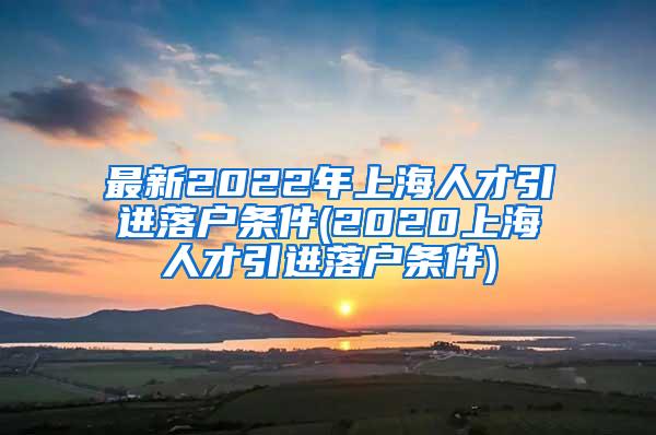 最新2022年上海人才引进落户条件(2020上海人才引进落户条件)