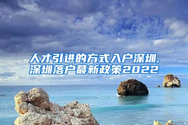 人才引进的方式入户深圳,深圳落户蕞新政策2022