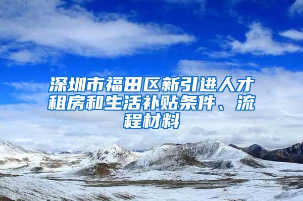 深圳市福田区新引进人才租房和生活补贴条件、流程材料