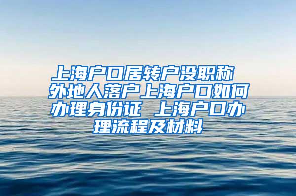 上海户口居转户没职称 外地人落户上海户口如何办理身份证 上海户口办理流程及材料