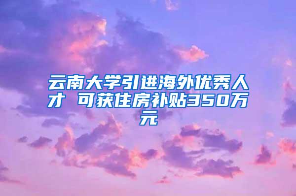 云南大学引进海外优秀人才 可获住房补贴350万元