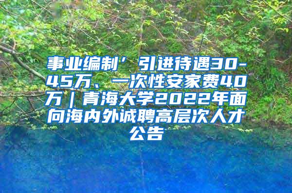 事业编制’引进待遇30-45万、一次性安家费40万｜青海大学2022年面向海内外诚聘高层次人才公告