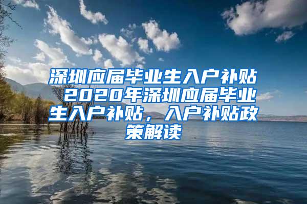 深圳应届毕业生入户补贴 2020年深圳应届毕业生入户补贴，入户补贴政策解读