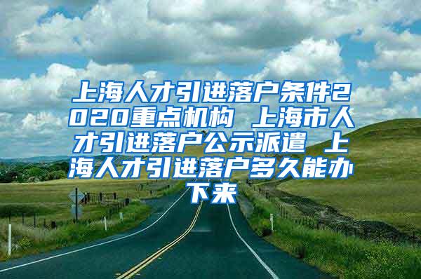 上海人才引进落户条件2020重点机构 上海市人才引进落户公示派遣 上海人才引进落户多久能办下来