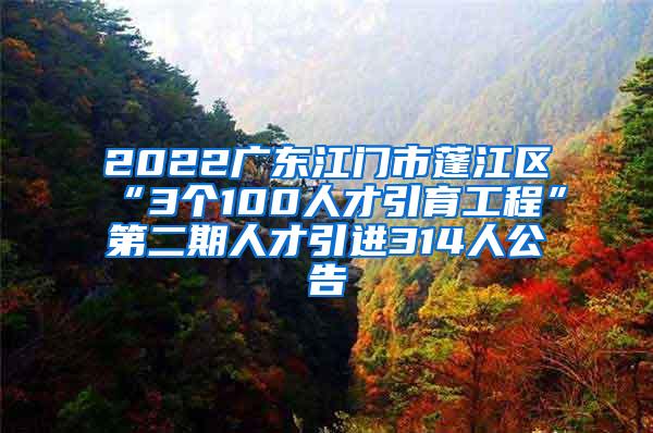 2022广东江门市蓬江区“3个100人才引育工程”第二期人才引进314人公告