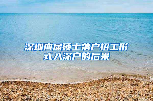 深圳应届硕士落户招工形式入深户的后果