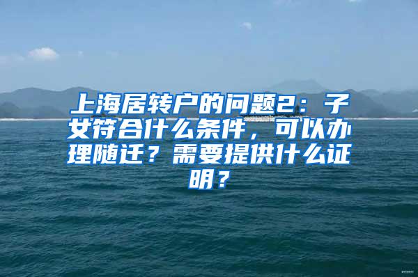 上海居转户的问题2：子女符合什么条件，可以办理随迁？需要提供什么证明？