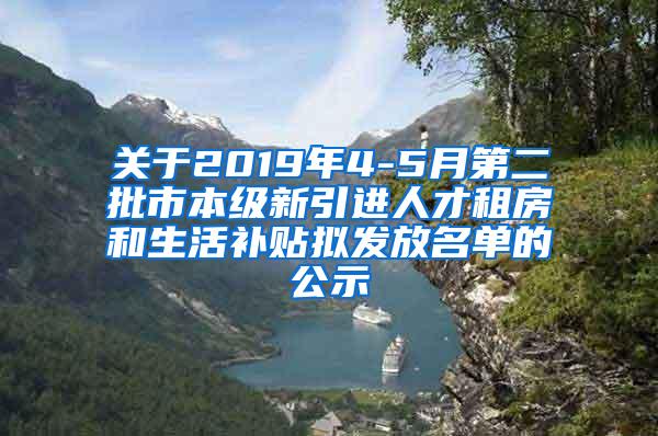 关于2019年4-5月第二批市本级新引进人才租房和生活补贴拟发放名单的公示