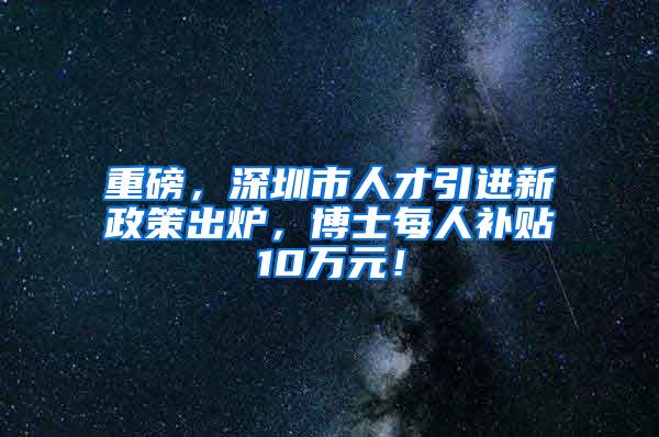 重磅，深圳市人才引进新政策出炉，博士每人补贴10万元！