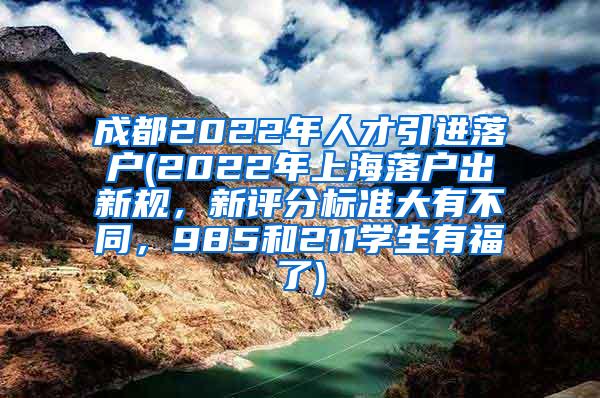 成都2022年人才引进落户(2022年上海落户出新规，新评分标准大有不同，985和211学生有福了)