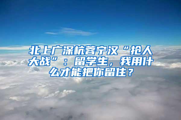 北上广深杭蓉宁汉“抢人大战”：留学生，我用什么才能把你留住？