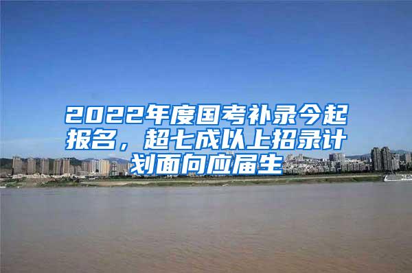 2022年度国考补录今起报名，超七成以上招录计划面向应届生