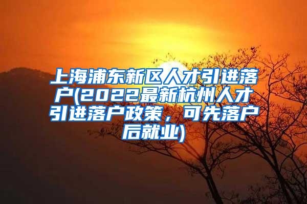 上海浦东新区人才引进落户(2022最新杭州人才引进落户政策，可先落户后就业)