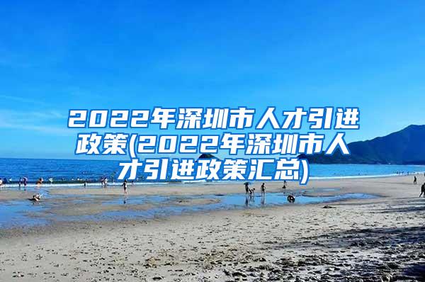 2022年深圳市人才引进政策(2022年深圳市人才引进政策汇总)