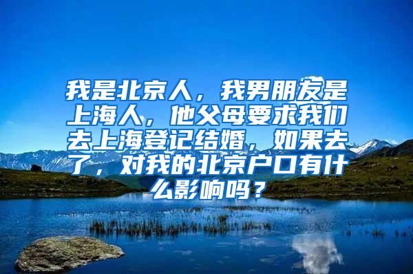 我是北京人，我男朋友是上海人，他父母要求我们去上海登记结婚，如果去了，对我的北京户口有什么影响吗？