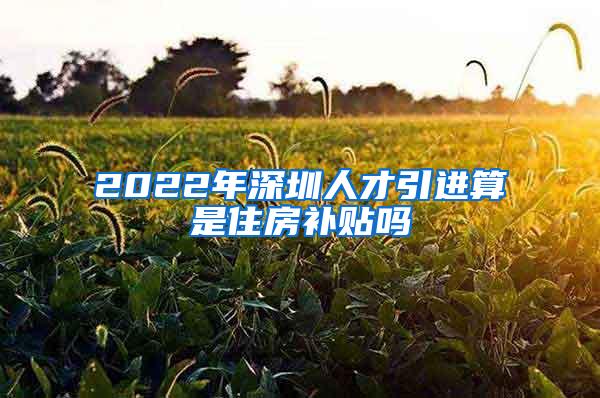 2022年深圳人才引进算是住房补贴吗