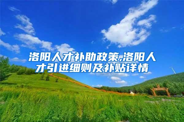 洛阳人才补助政策,洛阳人才引进细则及补贴详情