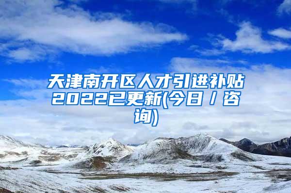 天津南开区人才引进补贴2022已更新(今日／咨询)