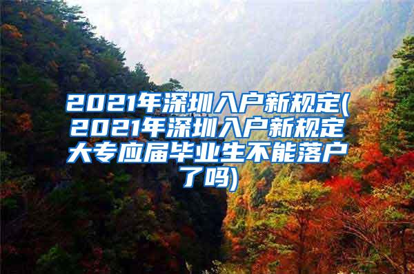 2021年深圳入户新规定(2021年深圳入户新规定大专应届毕业生不能落户了吗)