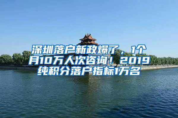 深圳落户新政爆了，1个月10万人次咨询！2019纯积分落户指标1万名