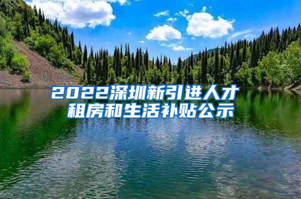 2022深圳新引进人才 租房和生活补贴公示