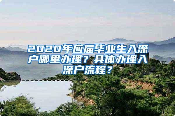 2020年应届毕业生入深户哪里办理？具体办理入深户流程？