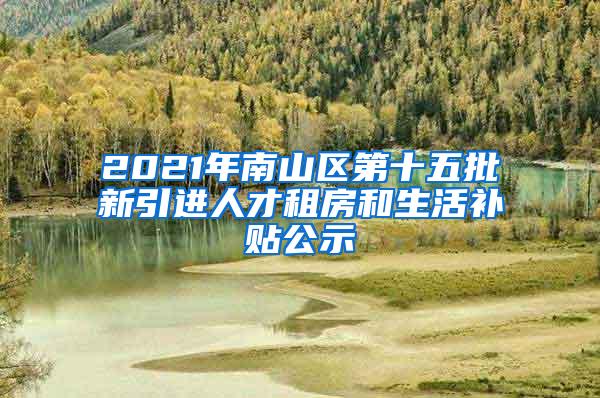 2021年南山区第十五批新引进人才租房和生活补贴公示