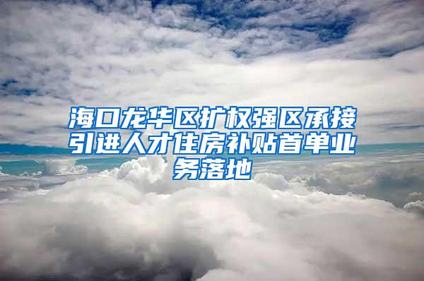 海口龙华区扩权强区承接引进人才住房补贴首单业务落地