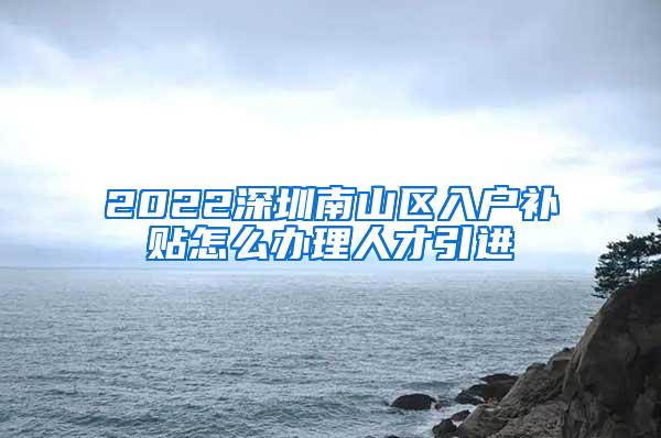 2022深圳南山区入户补贴怎么办理人才引进