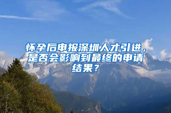 怀孕后申报深圳人才引进，是否会影响到最终的申请结果？