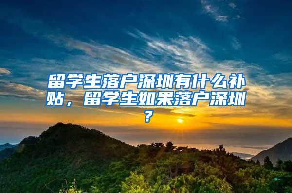 留学生落户深圳有什么补贴，留学生如果落户深圳？