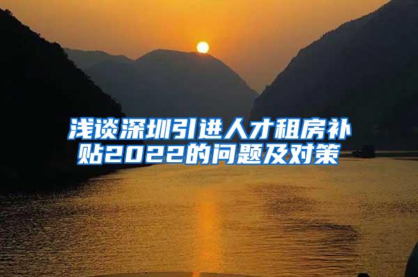 浅谈深圳引进人才租房补贴2022的问题及对策