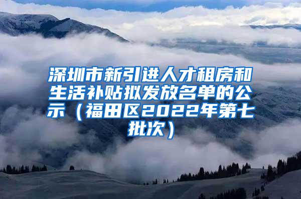 深圳市新引进人才租房和生活补贴拟发放名单的公示（福田区2022年第七批次）