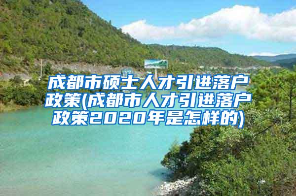 成都市硕士人才引进落户政策(成都市人才引进落户政策2020年是怎样的)