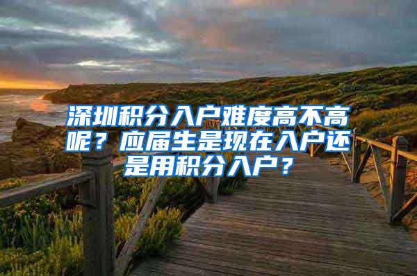 深圳积分入户难度高不高呢？应届生是现在入户还是用积分入户？