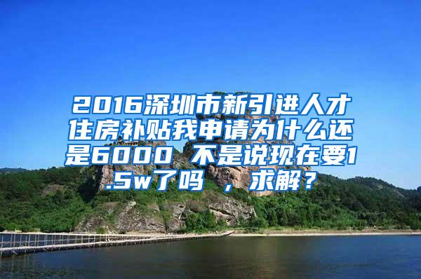 2016深圳市新引进人才住房补贴我申请为什么还是6000 不是说现在要1.5w了吗 ，求解？