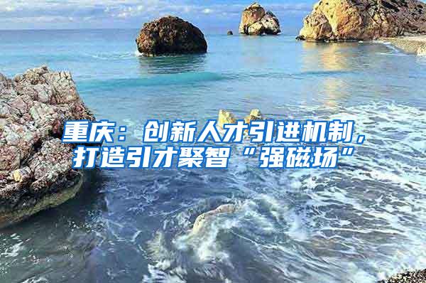 重庆：创新人才引进机制，打造引才聚智“强磁场”