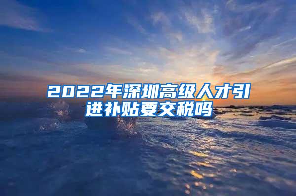 2022年深圳高级人才引进补贴要交税吗